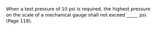 When a test pressure of 10 psi is required, the highest pressure on the scale of a mechanical gauge shall not exceed _____ psi. (Page 118).