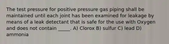 The test pressure for positive pressure gas piping shall be maintained until each joint has been examined for leakage by means of a leak detectant that is safe for the use with Oxygen and does not contain _____. A) Clorox B) sulfur C) lead D) ammonia