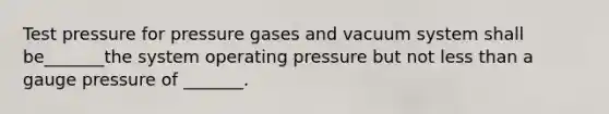 Test pressure for pressure gases and vacuum system shall be_______the system operating pressure but not less than a gauge pressure of _______.