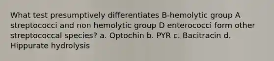 What test presumptively differentiates B-hemolytic group A streptococci and non hemolytic group D enterococci form other streptococcal species? a. Optochin b. PYR c. Bacitracin d. Hippurate hydrolysis