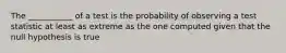 The ___________ of a test is the probability of observing a test statistic at least as extreme as the one computed given that the null hypothesis is true