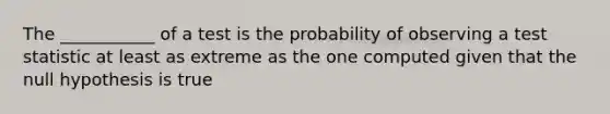 The ___________ of a test is the probability of observing a test statistic at least as extreme as the one computed given that the null hypothesis is true