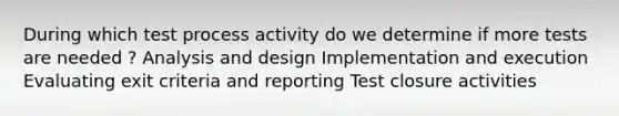 During which test process activity do we determine if more tests are needed ? Analysis and design Implementation and execution Evaluating exit criteria and reporting Test closure activities