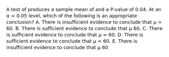 A test of produces a sample mean of and a P-value of 0.04. At an α = 0.05 level, which of the following is an appropriate conclusion? A. There is insufficient evidence to conclude that µ = 60. B. There is sufficient evidence to conclude that µ 60. C. There is sufficient evidence to conclude that µ = 60. D. There is sufficient evidence to conclude that µ < 60. E. There is insufficient evidence to conclude that µ 60