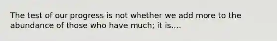 The test of our progress is not whether we add more to the abundance of those who have much; it is....