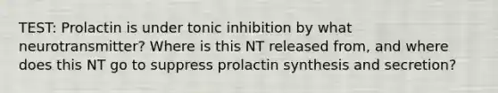 TEST: Prolactin is under tonic inhibition by what neurotransmitter? Where is this NT released from, and where does this NT go to suppress prolactin synthesis and secretion?