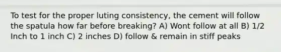 To test for the proper luting consistency, the cement will follow the spatula how far before breaking? A) Wont follow at all B) 1/2 Inch to 1 inch C) 2 inches D) follow & remain in stiff peaks