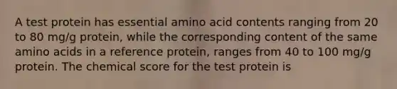 A test protein has essential amino acid contents ranging from 20 to 80 mg/g protein, while the corresponding content of the same amino acids in a reference protein, ranges from 40 to 100 mg/g protein. The chemical score for the test protein is