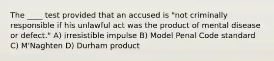 The ____ test provided that an accused is "not criminally responsible if his unlawful act was the product of mental disease or defect." A) irresistible impulse B) Model Penal Code standard C) M'Naghten D) Durham product