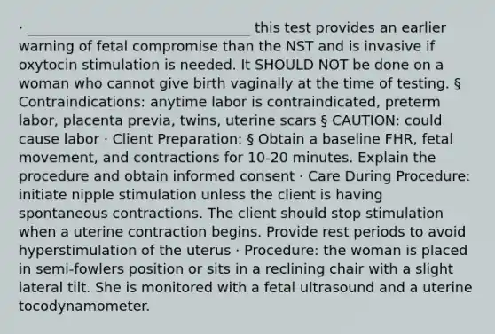 · ________________________________ this test provides an earlier warning of fetal compromise than the NST and is invasive if oxytocin stimulation is needed. It SHOULD NOT be done on a woman who cannot give birth vaginally at the time of testing. § Contraindications: anytime labor is contraindicated, preterm labor, placenta previa, twins, uterine scars § CAUTION: could cause labor · Client Preparation: § Obtain a baseline FHR, fetal movement, and contractions for 10-20 minutes. Explain the procedure and obtain informed consent · Care During Procedure: initiate nipple stimulation unless the client is having spontaneous contractions. The client should stop stimulation when a uterine contraction begins. Provide rest periods to avoid hyperstimulation of the uterus · Procedure: the woman is placed in semi-fowlers position or sits in a reclining chair with a slight lateral tilt. She is monitored with a fetal ultrasound and a uterine tocodynamometer.