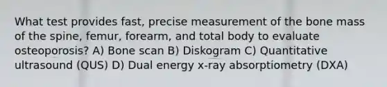 What test provides fast, precise measurement of the bone mass of the spine, femur, forearm, and total body to evaluate osteoporosis? A) Bone scan B) Diskogram C) Quantitative ultrasound (QUS) D) Dual energy x-ray absorptiometry (DXA)