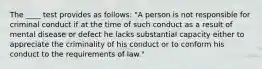 The ____ test provides as follows: "A person is not responsible for criminal conduct if at the time of such conduct as a result of mental disease or defect he lacks substantial capacity either to appreciate the criminality of his conduct or to conform his conduct to the requirements of law."