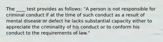 The ____ test provides as follows: "A person is not responsible for criminal conduct if at the time of such conduct as a result of mental disease or defect he lacks substantial capacity either to appreciate the criminality of his conduct or to conform his conduct to the requirements of law."