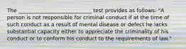 The ____________________________ test provides as follows: "A person is not responsible for criminal conduct if at the time of such conduct as a result of mental disease or defect he lacks substantial capacity either to appreciate the criminality of his conduct or to conform his conduct to the requirements of law."