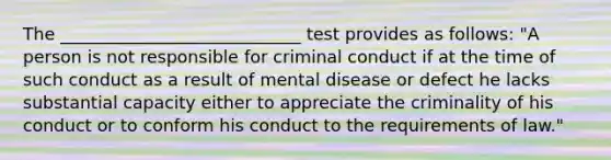 The ____________________________ test provides as follows: "A person is not responsible for criminal conduct if at the time of such conduct as a result of mental disease or defect he lacks substantial capacity either to appreciate the criminality of his conduct or to conform his conduct to the requirements of law."