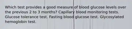 Which test provides a good measure of blood glucose levels over the previous 2 to 3 months? Capillary blood monitoring tests. Glucose tolerance test. Fasting blood glucose test. Glycosylated hemoglobin test.