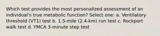 Which test provides the most personalized assessment of an individual's true metabolic function? Select one: a. Ventilatory threshold (VT1) test b. 1.5-mile (2.4-km) run test c. Rockport walk test d. YMCA 3-minute step test