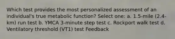 Which test provides the most personalized assessment of an individual's true metabolic function? Select one: a. 1.5-mile (2.4-km) run test b. YMCA 3-minute step test c. Rockport walk test d. Ventilatory threshold (VT1) test Feedback