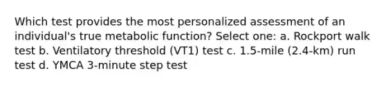 Which test provides the most personalized assessment of an individual's true metabolic function? Select one: a. Rockport walk test b. Ventilatory threshold (VT1) test c. 1.5-mile (2.4-km) run test d. YMCA 3-minute step test