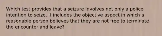 Which test provides that a seizure involves not only a police intention to seize, it includes the objective aspect in which a reasonable person believes that they are not free to terminate the encounter and leave?