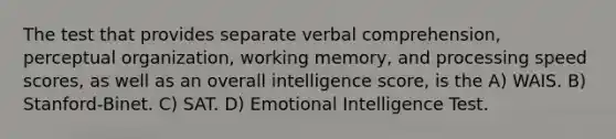 The test that provides separate verbal comprehension, perceptual organization, working memory, and processing speed scores, as well as an overall intelligence score, is the A) WAIS. B) Stanford-Binet. C) SAT. D) Emotional Intelligence Test.