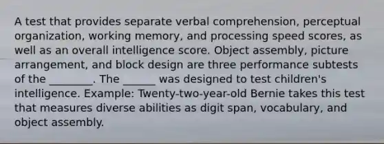 A test that provides separate verbal comprehension, perceptual organization, working memory, and processing speed scores, as well as an overall intelligence score. Object assembly, picture arrangement, and block design are three performance subtests of the ________. The ______ was designed to test children's intelligence. Example: Twenty-two-year-old Bernie takes this test that measures diverse abilities as digit span, vocabulary, and object assembly.