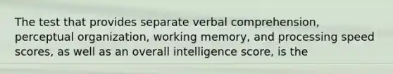 The test that provides separate verbal comprehension, perceptual organization, working memory, and processing speed scores, as well as an overall intelligence score, is the