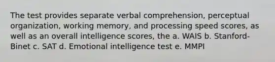 The test provides separate verbal comprehension, perceptual organization, working memory, and processing speed scores, as well as an overall intelligence scores, the a. WAIS b. Stanford-Binet c. SAT d. Emotional intelligence test e. MMPI