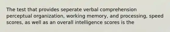 The test that provides seperate verbal comprehension perceptual organization, working memory, and processing, speed scores, as well as an overall intelligence scores is the