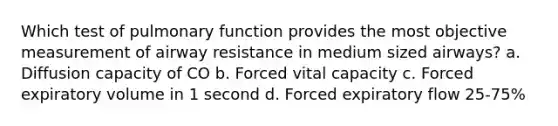 Which test of pulmonary function provides the most objective measurement of airway resistance in medium sized airways? a. Diffusion capacity of CO b. Forced vital capacity c. Forced expiratory volume in 1 second d. Forced expiratory flow 25-75%