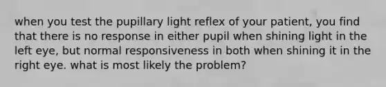 when you test the pupillary light reflex of your patient, you find that there is no response in either pupil when shining light in the left eye, but normal responsiveness in both when shining it in the right eye. what is most likely the problem?