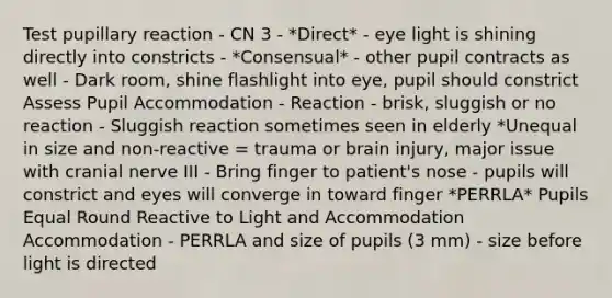 Test pupillary reaction - CN 3 - *Direct* - eye light is shining directly into constricts - *Consensual* - other pupil contracts as well - Dark room, shine flashlight into eye, pupil should constrict Assess Pupil Accommodation - Reaction - brisk, sluggish or no reaction - Sluggish reaction sometimes seen in elderly *Unequal in size and non-reactive = trauma or brain injury, major issue with cranial nerve III - Bring finger to patient's nose - pupils will constrict and eyes will converge in toward finger *PERRLA* Pupils Equal Round Reactive to Light and Accommodation Accommodation - PERRLA and size of pupils (3 mm) - size before light is directed