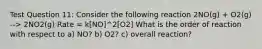 Test Question 11: Consider the following reaction 2NO(g) + O2(g) --> 2NO2(g) Rate = k[NO]^2[O2] What is the order of reaction with respect to a) NO? b) O2? c) overall reaction?