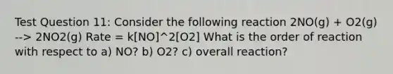 Test Question 11: Consider the following reaction 2NO(g) + O2(g) --> 2NO2(g) Rate = k[NO]^2[O2] What is the order of reaction with respect to a) NO? b) O2? c) overall reaction?