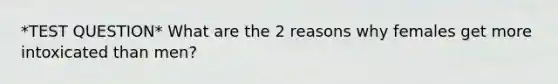 *TEST QUESTION* What are the 2 reasons why females get more intoxicated than men?