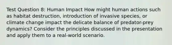 Test Question 8: Human Impact How might human actions such as habitat destruction, introduction of invasive species, or climate change impact the delicate balance of predator-prey dynamics? Consider the principles discussed in the presentation and apply them to a real-world scenario.