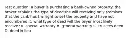 Test question: a buyer is purchasing a bank-owned property. the broker explains the type of deed she will receiving only promises that the bank has the right to sell the property and have not encumbered it. what type of deed will the buyer most likely receive? A. special warranty B. general warranty C. trustees deed D. deed in lieu