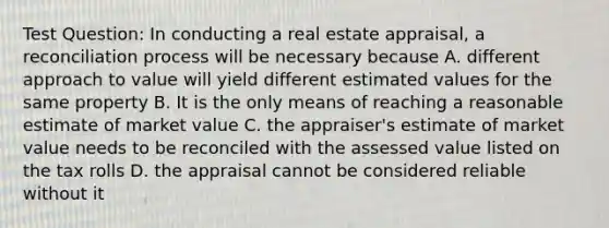 Test Question: In conducting a real estate appraisal, a reconciliation process will be necessary because A. different approach to value will yield different estimated values for the same property B. It is the only means of reaching a reasonable estimate of market value C. the appraiser's estimate of market value needs to be reconciled with the assessed value listed on the tax rolls D. the appraisal cannot be considered reliable without it