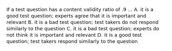 If a test question has a content validity ratio of .9 ... A. it is a good test question; experts agree that it is important and relevant B. it is a bad test question; test takers do not respond similarly to the question C. it is a bad test question; experts do not think it is important and relevant D. it is a good test question; test takers respond similarly to the question