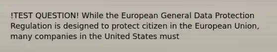 !TEST QUESTION! While the European General Data Protection Regulation is designed to protect citizen in the European Union, many companies in the United States must