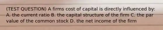 (TEST QUESTION) A firms cost of capital is directly influenced by: A. the current ratio B. the capital structure of the firm C. the par value of the common stock D. the net income of the firm