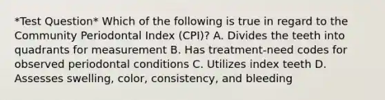 *Test Question* Which of the following is true in regard to the Community Periodontal Index (CPI)? A. Divides the teeth into quadrants for measurement B. Has treatment-need codes for observed periodontal conditions C. Utilizes index teeth D. Assesses swelling, color, consistency, and bleeding