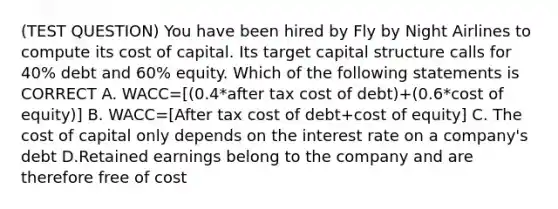 (TEST QUESTION) You have been hired by Fly by Night Airlines to compute its cost of capital. Its target capital structure calls for 40% debt and 60% equity. Which of the following statements is CORRECT A. WACC=[(0.4*after tax cost of debt)+(0.6*cost of equity)] B. WACC=[After tax cost of debt+cost of equity] C. The cost of capital only depends on the interest rate on a company's debt D.Retained earnings belong to the company and are therefore free of cost