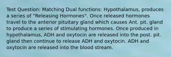 Test Question: Matching Dual functions: Hypothalamus, produces a series of "Releasing Hormones". Once released hormones travel to the anterior pituitary gland which causes Ant. pit. gland to produce a series of stimulating hormones. Once produced in hypothalamus, ADH and oxytocin are released into the post. pit. gland then continue to release ADH and oxytocin. ADH and oxytocin are released into <a href='https://www.questionai.com/knowledge/k7oXMfj7lk-the-blood' class='anchor-knowledge'>the blood</a> stream.