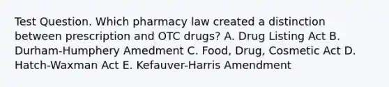 Test Question. Which pharmacy law created a distinction between prescription and OTC drugs? A. Drug Listing Act B. Durham-Humphery Amedment C. Food, Drug, Cosmetic Act D. Hatch-Waxman Act E. Kefauver-Harris Amendment