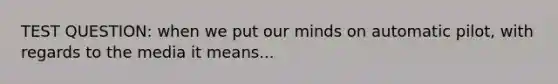 TEST QUESTION: when we put our minds on automatic pilot, with regards to the media it means...