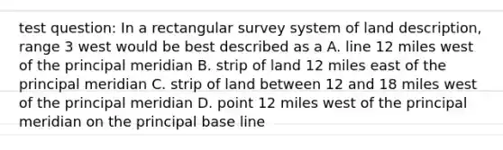 test question: In a rectangular survey system of land description, range 3 west would be best described as a A. line 12 miles west of the principal meridian B. strip of land 12 miles east of the principal meridian C. strip of land between 12 and 18 miles west of the principal meridian D. point 12 miles west of the principal meridian on the principal base line