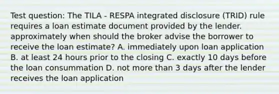 Test question: The TILA - RESPA integrated disclosure (TRID) rule requires a loan estimate document provided by the lender. approximately when should the broker advise the borrower to receive the loan estimate? A. immediately upon loan application B. at least 24 hours prior to the closing C. exactly 10 days before the loan consummation D. not more than 3 days after the lender receives the loan application