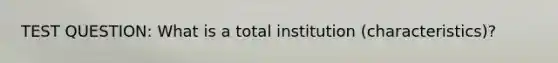 TEST QUESTION: What is a total institution (characteristics)?