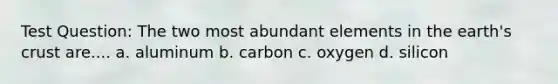 Test Question: The two most abundant elements in the earth's crust are.... a. aluminum b. carbon c. oxygen d. silicon